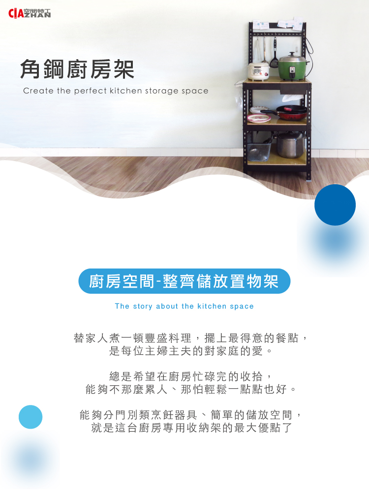 空間特角鋼廚房架Create the perfect kitchen storage space廚房空間-整齊儲放置物架The story about the kitchen space替家人煮一頓豐盛料理,擺上最得意的餐點,是每位主婦主夫的對家庭的愛。總是希望在廚房忙碌完的收拾,能夠不那麼累人、那怕輕鬆一點點也好。能夠分門別類烹飪器具、簡單的儲放空間,就是這台廚房專用收納架的最大優點了