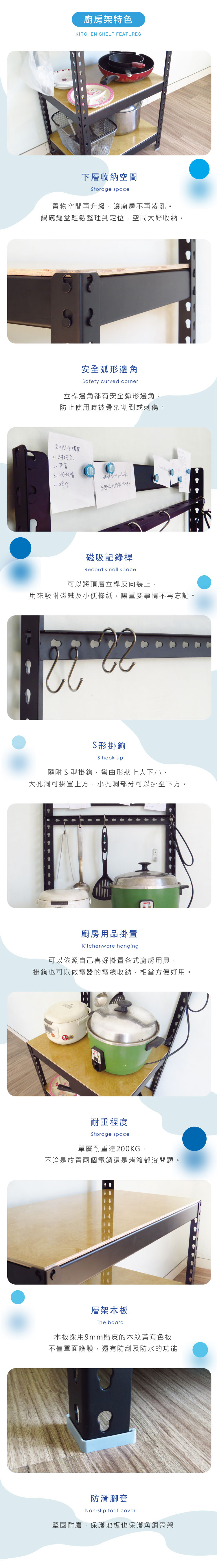 廚房架特色KITCHEN HELF FEATURES下層收納空間Storage space置物空間再升級讓廚房不再凌亂鍋碗瓢盆輕鬆整理到定位,空間大好收納。安全弧形邊角Safety curved corner立桿邊角都有安全弧形邊角防止使用時被骨架割到或刺傷。到超市購買沐浴乳3洗衣精4抹布學校。磁吸記錄桿Record small space可以將頂層立桿反向裝上,用來吸附磁鐵及小便條紙,讓重要事情不再忘記。S形掛鉤S hook up隨附S型掛鉤,彎曲形狀上大下小,大孔洞可掛置上方,小孔洞部分可以掛至下方。廚房用品掛置Kitchenware hanging可以依照自己喜好掛置各式廚房用具,掛鉤也可以做電器的電線收納,相當方便好用。耐重程度Storage space單層耐重達200KG,不論是放置兩個電鍋還是烤箱都沒問題。層架木板The board木板採用9mm貼皮的木紋黃有色板不僅單面護膜,還有防刮及防水的功能防滑腳套Non-slip foot cover堅固耐磨,保護地板也保護角鋼骨架