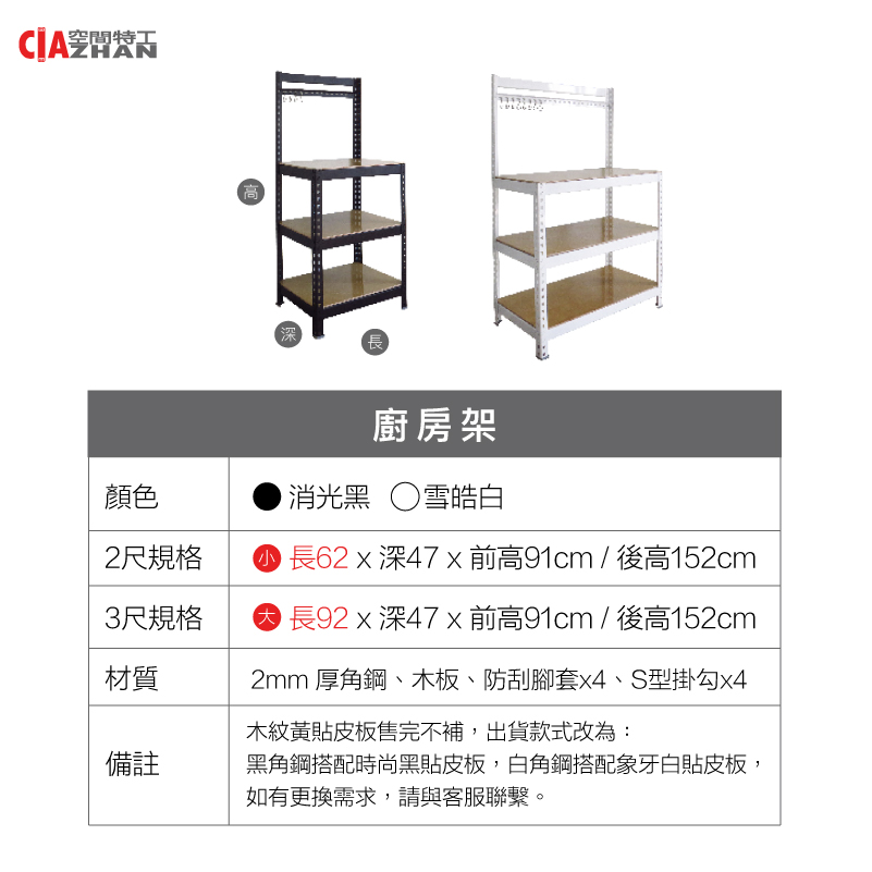 空間特工 H高長顏色2尺規格廚房架消光黑雪皓白 長62  深47 x前高91cm/ 後高152cm3尺規格 長92 x 深前高91cm/ 後高152cm材質備註2mm 厚角鋼、木板、防刮腳套、S型掛勾x4木紋黃貼皮板售完不補,出貨款式改為:黑角鋼搭配時尚黑貼皮板,白角鋼搭配象牙白貼皮板,如有更換需求,請與客服聯繫。