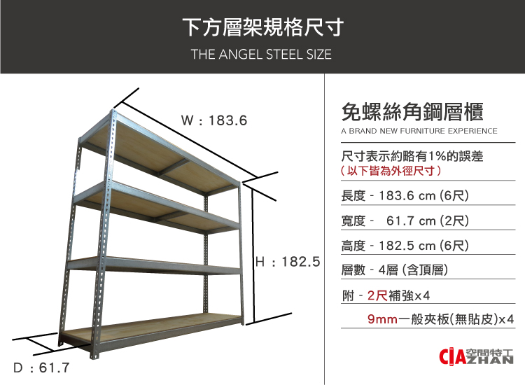 D  61.7下方層架規格尺寸E ANGEL STEEL SIZEW: 183.6免螺絲角鋼層櫃A BRAND NEW FURNITURE EXPERIENCE尺寸表示約略有1%的誤差(以下皆為外徑尺寸)長度 - 183.6 cm (6尺)-寬度 - 61.7 cm (2尺)高度 - 182.5 cm (6尺)TH: 182.5層數-4層(含頂層)附-2尺補強x49mm一般夾板(無貼皮)x4空間特工