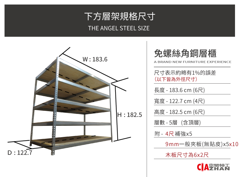 D: 122.7下方層架規格尺寸THE ANGEL STEEL SIZEW:183.6免螺絲角鋼層櫃A BRAND NEW FURNITURE EXPERIENCE尺寸表示約略有1%的誤差(以下皆為外徑尺寸)長度-183.6cm (6尺)寬度- 122.7cm (4尺)H:182.5高度 - 182.5 cm (6尺)層數-5層(含頂層)附-4尺補強x59mm一般夾板(無貼皮)x5x10木板尺寸為6x2尺 空間特工