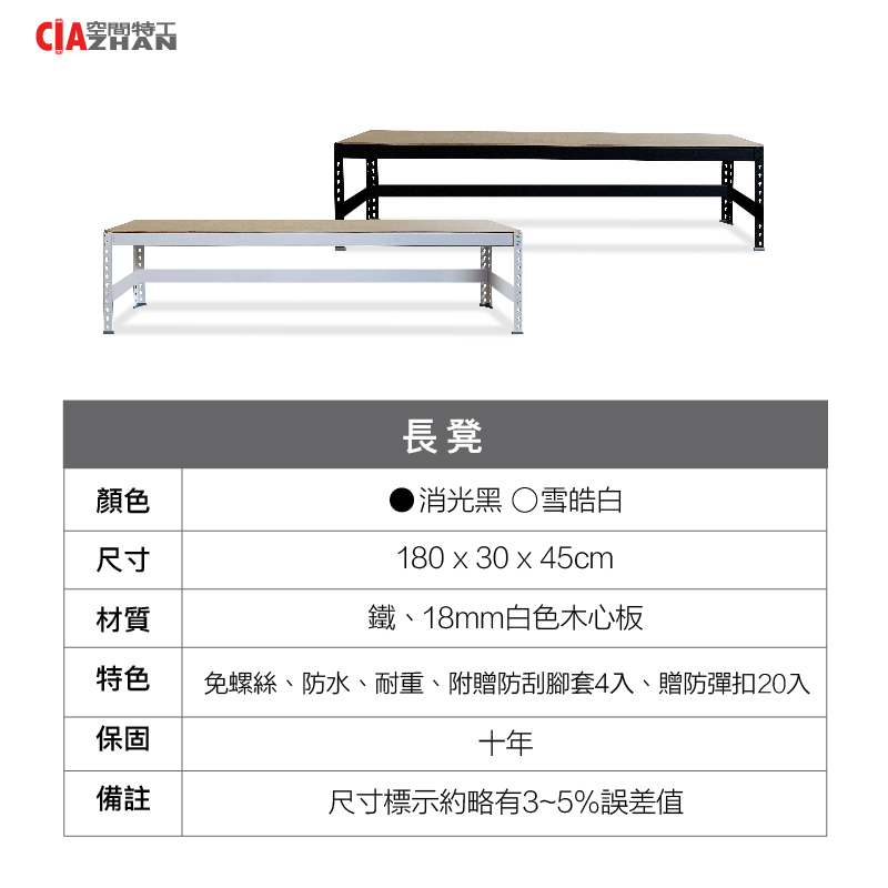 空間特工ZHAN顏色尺寸長凳消光黑雪皓白180  30x45cm鐵、18mm白色木心板免螺絲、防水、耐重、附贈防刮腳套4入、贈防彈扣20入材質特色保固十年備註尺寸標示約略有3~5%誤差值