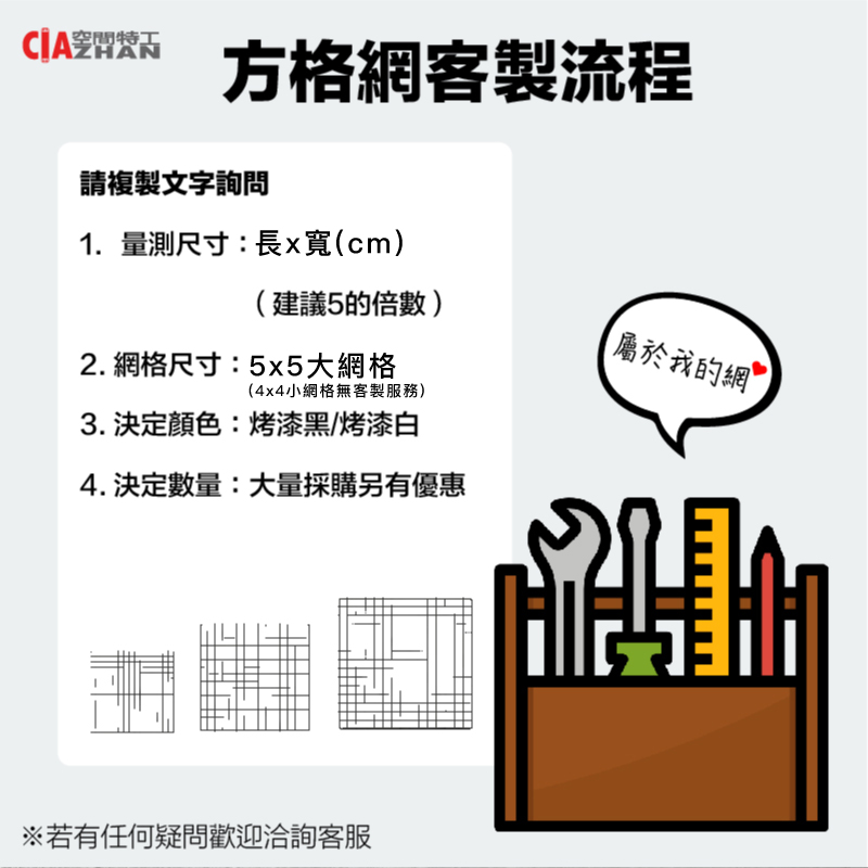 空間特工 方格網客製流程請複製文字詢問1. 量測尺寸:長x寬(cm)(建議5的倍數)屬於我的網2. 網格尺寸:5x5大網格(4x4小網格無客製服務)3.決定顏色:烤漆黑/烤漆白4.決定數量:大量採購另有優惠※若有任何疑問歡迎洽詢客服